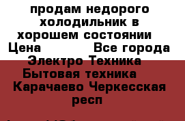 продам недорого холодильник в хорошем состоянии › Цена ­ 8 000 - Все города Электро-Техника » Бытовая техника   . Карачаево-Черкесская респ.